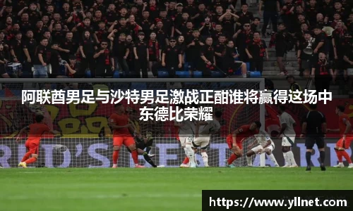 阿联酋男足与沙特男足激战正酣谁将赢得这场中东德比荣耀