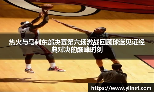 热火与马刺东部决赛第六场激战回顾球迷见证经典对决的巅峰时刻